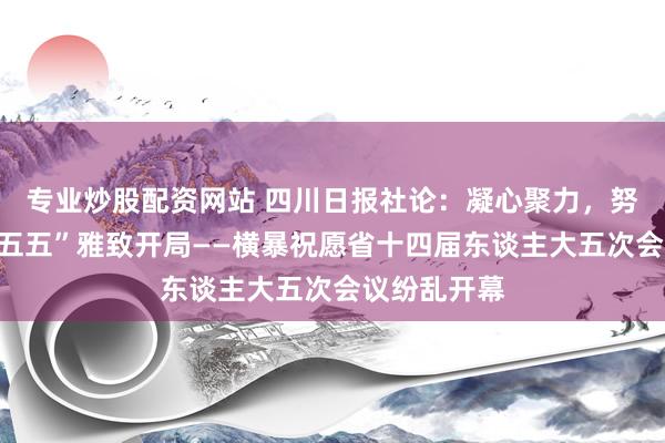 专业炒股配资网站 四川日报社论：凝心聚力，努力终了“十五五”雅致开局——横暴祝愿省十四届东谈主大五次会议纷乱开幕