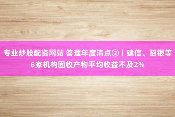 专业炒股配资网站 答理年度清点②丨建信、招银等6家机构固收产物平均收益不及2%