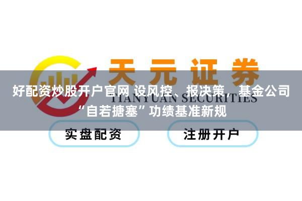好配资炒股开户官网 设风控、报决策，基金公司“自若搪塞”功绩基准新规
