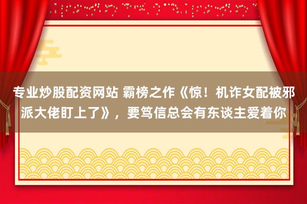 专业炒股配资网站 霸榜之作《惊！机诈女配被邪派大佬盯上了》，要笃信总会有东谈主爱着你