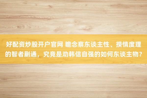 好配资炒股开户官网 瞻念察东谈主性、揆情度理的智者蒯通，究竟是劝韩信自强的如何东谈主物？
