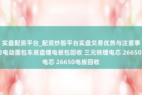 实盘配资平台_配资炒股平台实盘交易优势与注意事项 无锡市电动面包车底盘锂电板包回收 三元铁锂电芯 26650电板回收