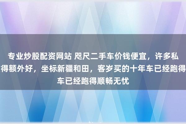 专业炒股配资网站 咫尺二手车价钱便宜，许多私家车保重得额外好，坐标新疆和田，客岁买的十年车已经跑得顺畅无忧