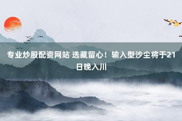专业炒股配资网站 选藏留心！输入型沙尘将于21日晚入川