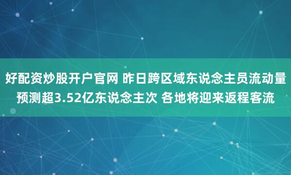 好配资炒股开户官网 昨日跨区域东说念主员流动量预测超3.52亿东说念主次 各地将迎来返程客流