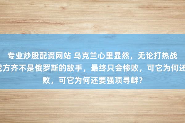 专业炒股配资网站 乌克兰心里显然，无论打热战如故冷战，我方齐不是俄罗斯的敌手，最终只会惨败，可它为何还要强项寻衅？