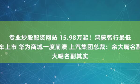 专业炒股配资网站 15.98万起！鸿蒙智行最低廉的车上市 华为商城一度崩溃 上汽集团总裁：余大嘴名副其实