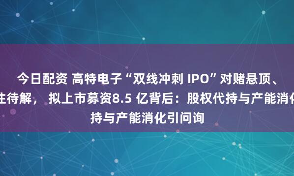 今日配资 高特电子“双线冲刺 IPO”对赌悬顶、关联来往待解， 拟上市募资8.5 亿背后：股权代持与产能消化引问询