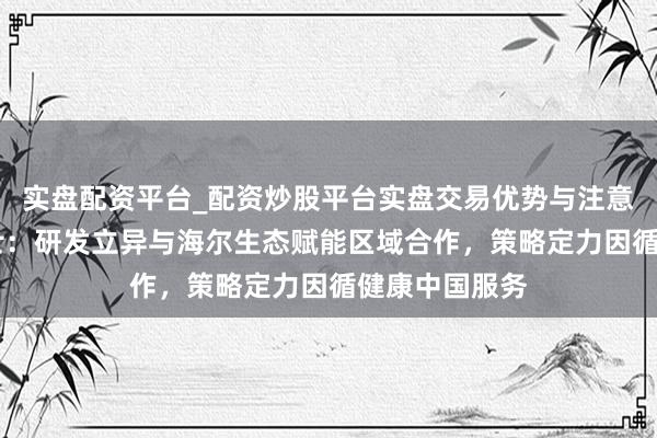 实盘配资平台_配资炒股平台实盘交易优势与注意事项 上海莱士：研发立异与海尔生态赋能区域合作，策略定力因循健康中国服务