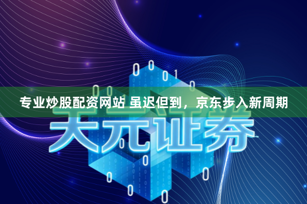 专业炒股配资网站 虽迟但到，京东步入新周期