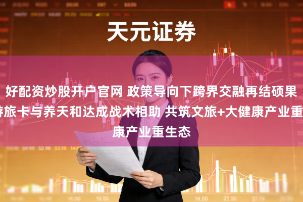 好配资炒股开户官网 政策导向下跨界交融再结硕果 飞游旅卡与养天和达成战术相助 共筑文旅+大健康产业重生态