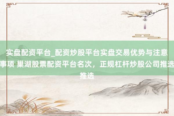 实盘配资平台_配资炒股平台实盘交易优势与注意事项 巢湖股票配资平台名次，正规杠杆炒股公司推选