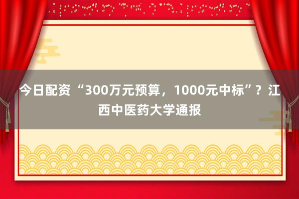 今日配资 “300万元预算，1000元中标”？江西中医药大学通报