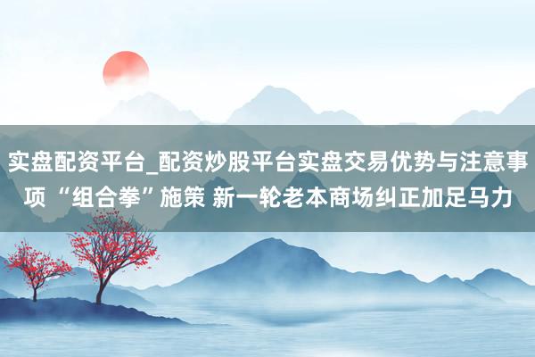 实盘配资平台_配资炒股平台实盘交易优势与注意事项 “组合拳”施策 新一轮老本商场纠正加足马力