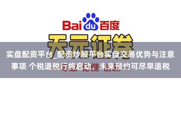 实盘配资平台_配资炒股平台实盘交易优势与注意事项 个税退税行将启动，未来预约可尽早退税