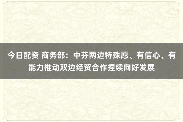 今日配资 商务部：中芬两边特殊愿、有信心、有能力推动双边经贸合作捏续向好发展
