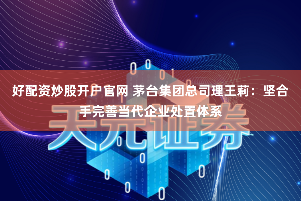 好配资炒股开户官网 茅台集团总司理王莉：坚合手完善当代企业处置体系