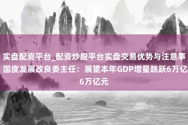 实盘配资平台_配资炒股平台实盘交易优势与注意事项 国度发展改良委主任：展望本年GDP增量跳跃6万亿元