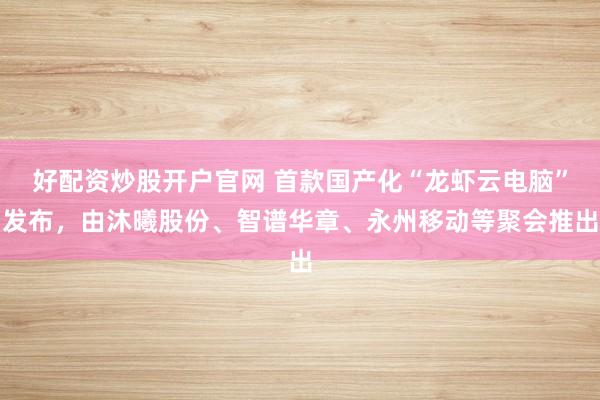 好配资炒股开户官网 首款国产化“龙虾云电脑”发布，由沐曦股份、智谱华章、永州移动等聚会推出