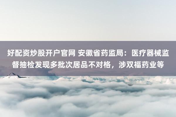 好配资炒股开户官网 安徽省药监局：医疗器械监督抽检发现多批次居品不对格，涉双福药业等