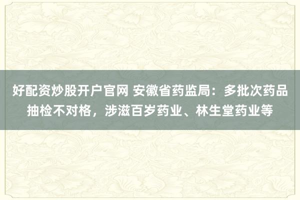 好配资炒股开户官网 安徽省药监局：多批次药品抽检不对格，涉滋百岁药业、林生堂药业等