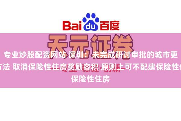 专业炒股配资网站 深圳：未完成研讨审批的城市更新方法 取消保险性住房奖励容积 原则上可不配建保险性住房