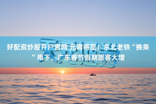 好配资炒股开户官网 元宵将至！东北老铁“换乘”南下，广东春节假期旅客大增
